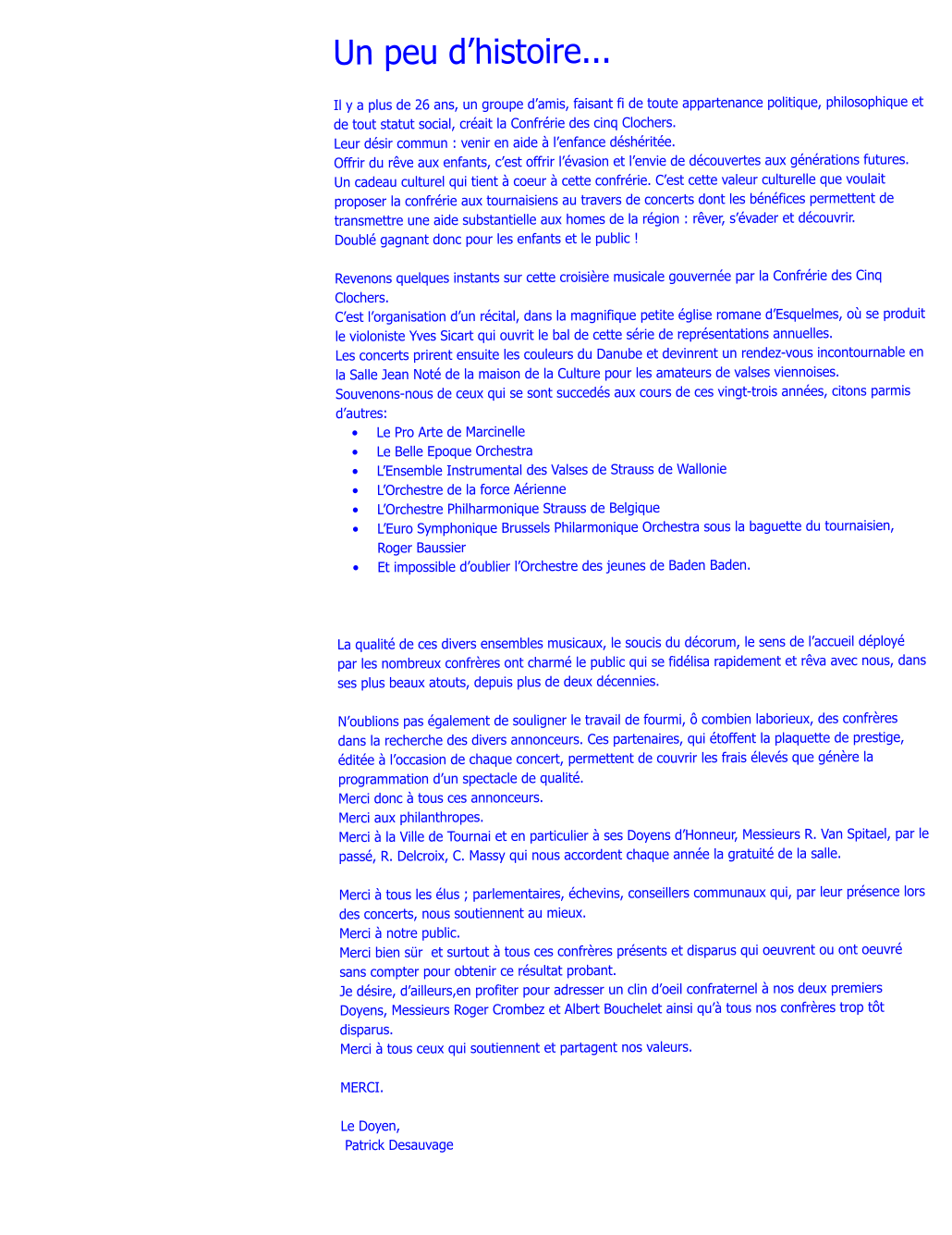 Un peu dhistoire...   Il y a plus de 26 ans, un groupe damis, faisant fi de toute appartenance politique, philosophique et de tout statut social, crait la Confrrie des cinq Clochers. Leur dsir commun : venir en aide  lenfance dshrite. Offrir du rve aux enfants, cest offrir lvasion et lenvie de dcouvertes aux gnrations futures. Un cadeau culturel qui tient  coeur  cette confrrie. Cest cette valeur culturelle que voulait proposer la confrrie aux tournaisiens au travers de concerts dont les bnfices permettent de transmettre une aide substantielle aux homes de la rgion : rver, svader et dcouvrir. Doubl gagnant donc pour les enfants et le public !  Revenons quelques instants sur cette croisire musicale gouverne par la Confrrie des Cinq Clochers. Cest lorganisation dun rcital, dans la magnifique petite glise romane dEsquelmes, o se produit le violoniste Yves Sicart qui ouvrit le bal de cette srie de reprsentations annuelles. Les concerts prirent ensuite les couleurs du Danube et devinrent un rendez-vous incontournable en la Salle Jean Not de la maison de la Culture pour les amateurs de valses viennoises. Souvenons-nous de ceux qui se sont succeds aux cours de ces vingt-trois annes, citons parmis dautres: 	Le Pro Arte de Marcinelle 	Le Belle Epoque Orchestra 	LEnsemble Instrumental des Valses de Strauss de Wallonie 	LOrchestre de la force Arienne 	LOrchestre Philharmonique Strauss de Belgique 	LEuro Symphonique Brussels Philarmonique Orchestra sous la baguette du tournaisien, Roger Baussier 	Et impossible doublier lOrchestre des jeunes de Baden Baden.    La qualit de ces divers ensembles musicaux, le soucis du dcorum, le sens de laccueil dploy par les nombreux confrres ont charm le public qui se fidlisa rapidement et rva avec nous, dans ses plus beaux atouts, depuis plus de deux dcennies.  Noublions pas galement de souligner le travail de fourmi,  combien laborieux, des confrres dans la recherche des divers annonceurs. Ces partenaires, qui toffent la plaquette de prestige, dite  loccasion de chaque concert, permettent de couvrir les frais levs que gnre la programmation dun spectacle de qualit. Merci donc  tous ces annonceurs. Merci aux philanthropes. Merci  la Ville de Tournai et en particulier  ses Doyens dHonneur, Messieurs R. Van Spitael, par le pass, R. Delcroix, C. Massy qui nous accordent chaque anne la gratuit de la salle.  Merci  tous les lus ; parlementaires, chevins, conseillers communaux qui, par leur prsence lors des concerts, nous soutiennent au mieux. Merci  notre public. Merci bien sr  et surtout  tous ces confrres prsents et disparus qui oeuvrent ou ont oeuvr sans compter pour obtenir ce rsultat probant. Je dsire, dailleurs,en profiter pour adresser un clin doeil confraternel  nos deux premiers Doyens, Messieurs Roger Crombez et Albert Bouchelet ainsi qu tous nos confrres trop tt disparus. Merci  tous ceux qui soutiennent et partagent nos valeurs.  MERCI.  Le Doyen,  Patrick Desauvage