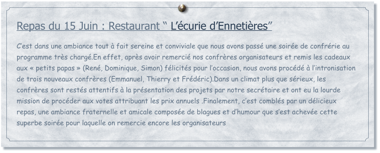 Repas du 15 Juin : Restaurant  Lcurie dEnnetires  Cest dans une ambiance tout  fait sereine et conviviale que nous avons pass une soire de confrrie au programme trs charg.En effet, aprs avoir remerci nos confrres organisateurs et remis les cadeaux aux  petits papas  (Ren, Dominique, Simon) flicits pour loccasion, nous avons procd  lintronisation de trois nouveaux confrres (Emmanuel, Thierry et Frdric).Dans un climat plus que srieux, les confrres sont rests attentifs  la prsentation des projets par notre secrtaire et ont eu la lourde mission de procder aux votes attribuant les prix annuels .Finalement, cest combls par un dlicieux repas, une ambiance fraternelle et amicale compose de blagues et dhumour que sest acheve cette superbe soire pour laquelle on remercie encore les organisateurs