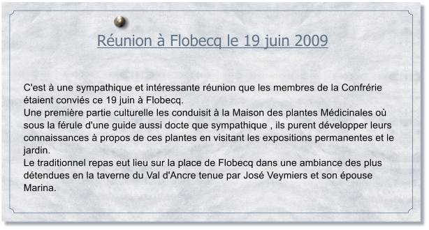 Runion  Flobecq le 19 juin 2009    C'est  une sympathique et intressante runion que les membres de la Confrrie taient convis ce 19 juin  Flobecq. Une premire partie culturelle les conduisit  la Maison des plantes Mdicinales o sous la frule d'une guide aussi docte que sympathique , ils purent dvelopper leurs connaissances  propos de ces plantes en visitant les expositions permanentes et le jardin. Le traditionnel repas eut lieu sur la place de Flobecq dans une ambiance des plus dtendues en la taverne du Val d'Ancre tenue par Jos Veymiers et son pouse Marina.