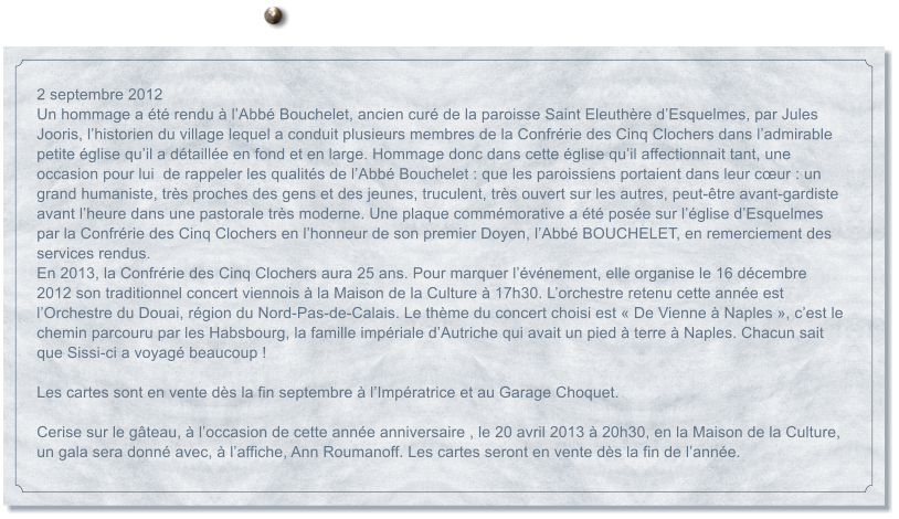 2 septembre 2012 Un hommage a t rendu  lAbb Bouchelet, ancien cur de la paroisse Saint Eleuthre dEsquelmes, par Jules Jooris, lhistorien du village lequel a conduit plusieurs membres de la Confrrie des Cinq Clochers dans ladmirable petite glise quil a dtaille en fond et en large. Hommage donc dans cette glise quil affectionnait tant, une occasion pour lui  de rappeler les qualits de lAbb Bouchelet : que les paroissiens portaient dans leur cur : un grand humaniste, trs proches des gens et des jeunes, truculent, trs ouvert sur les autres, peut-tre avant-gardiste avant lheure dans une pastorale trs moderne. Une plaque commmorative a t pose sur lglise dEsquelmes par la Confrrie des Cinq Clochers en lhonneur de son premier Doyen, lAbb BOUCHELET, en remerciement des services rendus. En 2013, la Confrrie des Cinq Clochers aura 25 ans. Pour marquer lvnement, elle organise le 16 dcembre 2012 son traditionnel concert viennois  la Maison de la Culture  17h30. Lorchestre retenu cette anne est lOrchestre du Douai, rgion du Nord-Pas-de-Calais. Le thme du concert choisi est  De Vienne  Naples , cest le chemin parcouru par les Habsbourg, la famille impriale dAutriche qui avait un pied  terre  Naples. Chacun sait que Sissi-ci a voyag beaucoup !   Les cartes sont en vente ds la fin septembre  lImpratrice et au Garage Choquet.   Cerise sur le gteau,  loccasion de cette anne anniversaire , le 20 avril 2013  20h30, en la Maison de la Culture, un gala sera donn avec,  laffiche, Ann Roumanoff. Les cartes seront en vente ds la fin de lanne.