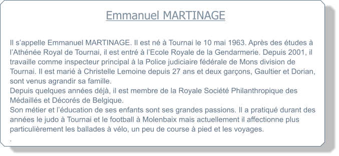 Emmanuel MARTINAGE  Il sappelle Emmanuel MARTINAGE. Il est n  Tournai le 10 mai 1963. Aprs des tudes  lAthne Royal de Tournai, il est entr  lEcole Royale de la Gendarmerie. Depuis 2001, il travaille comme inspecteur principal  la Police judiciaire fdrale de Mons division de Tournai. Il est mari  Christelle Lemoine depuis 27 ans et deux garons, Gaultier et Dorian, sont venus agrandir sa famille. Depuis quelques annes dj, il est membre de la Royale Socit Philanthropique des Mdaills et Dcors de Belgique. Son mtier et lducation de ses enfants sont ses grandes passions. Il a pratiqu durant des annes le judo  Tournai et le football  Molenbaix mais actuellement il affectionne plus particulirement les ballades  vlo, un peu de course  pied et les voyages. .